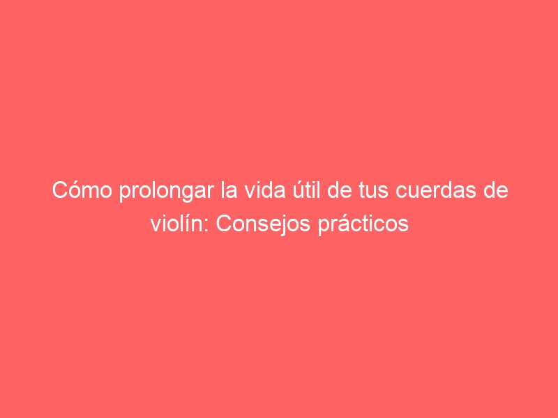 Cómo prolongar la vida útil de tus cuerdas de violín: Consejos prácticos
